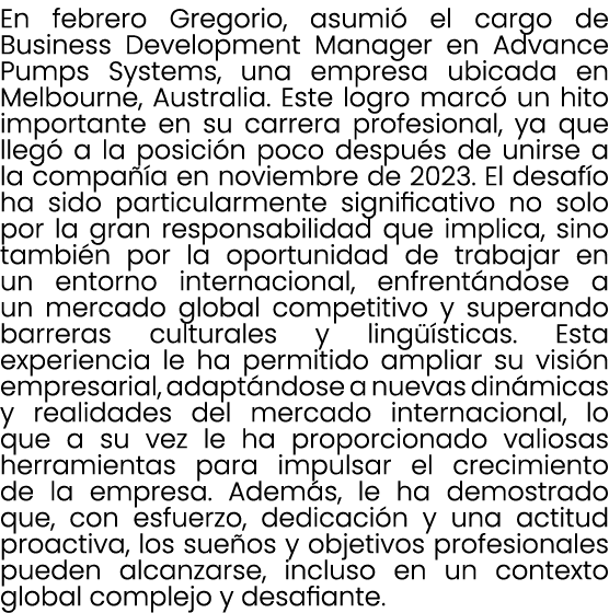 En febrero Gregorio, asumi el cargo de Business Development Manager en Advance Pumps Systems, una empresa ubicada en...