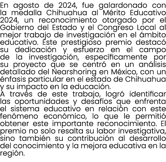En agosto de 2024, fue galardonado con la medalla Chihuahua al M rito Educativo 2024, un reconocimiento otorgado por ...