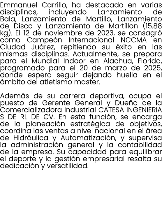 Emmanuel Carrillo, ha destacado en varias disciplinas, incluyendo Lanzamiento de Bala, Lanzamiento de Martillo, Lanza...