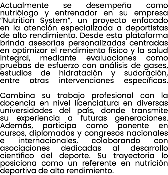 Actualmente se desempe a como nutri logo y entrenador en su empresa “Nutrition System”, un proyecto enfocado en la at...